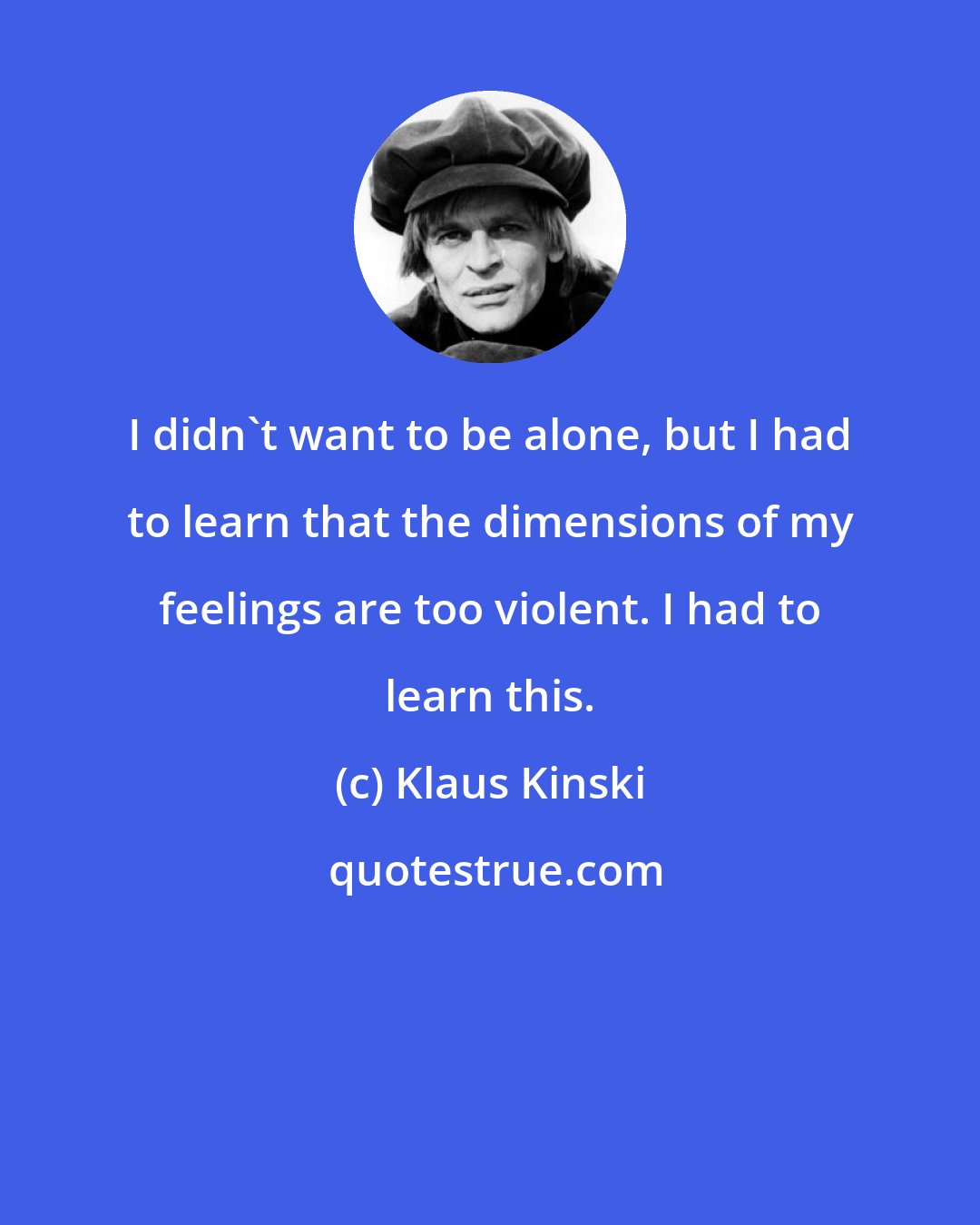 Klaus Kinski: I didn't want to be alone, but I had to learn that the dimensions of my feelings are too violent. I had to learn this.