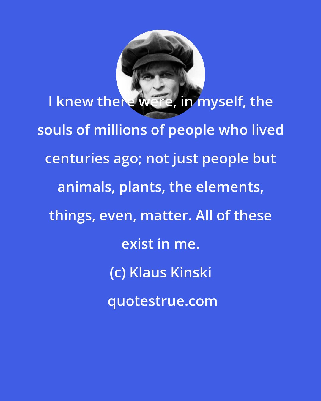 Klaus Kinski: I knew there were, in myself, the souls of millions of people who lived centuries ago; not just people but animals, plants, the elements, things, even, matter. All of these exist in me.