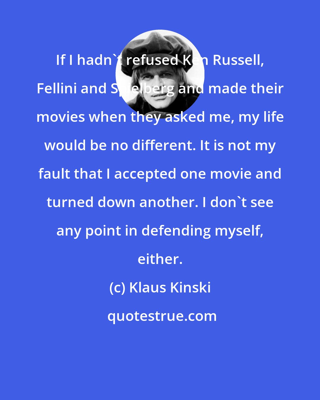 Klaus Kinski: If I hadn't refused Ken Russell, Fellini and Spielberg and made their movies when they asked me, my life would be no different. It is not my fault that I accepted one movie and turned down another. I don't see any point in defending myself, either.