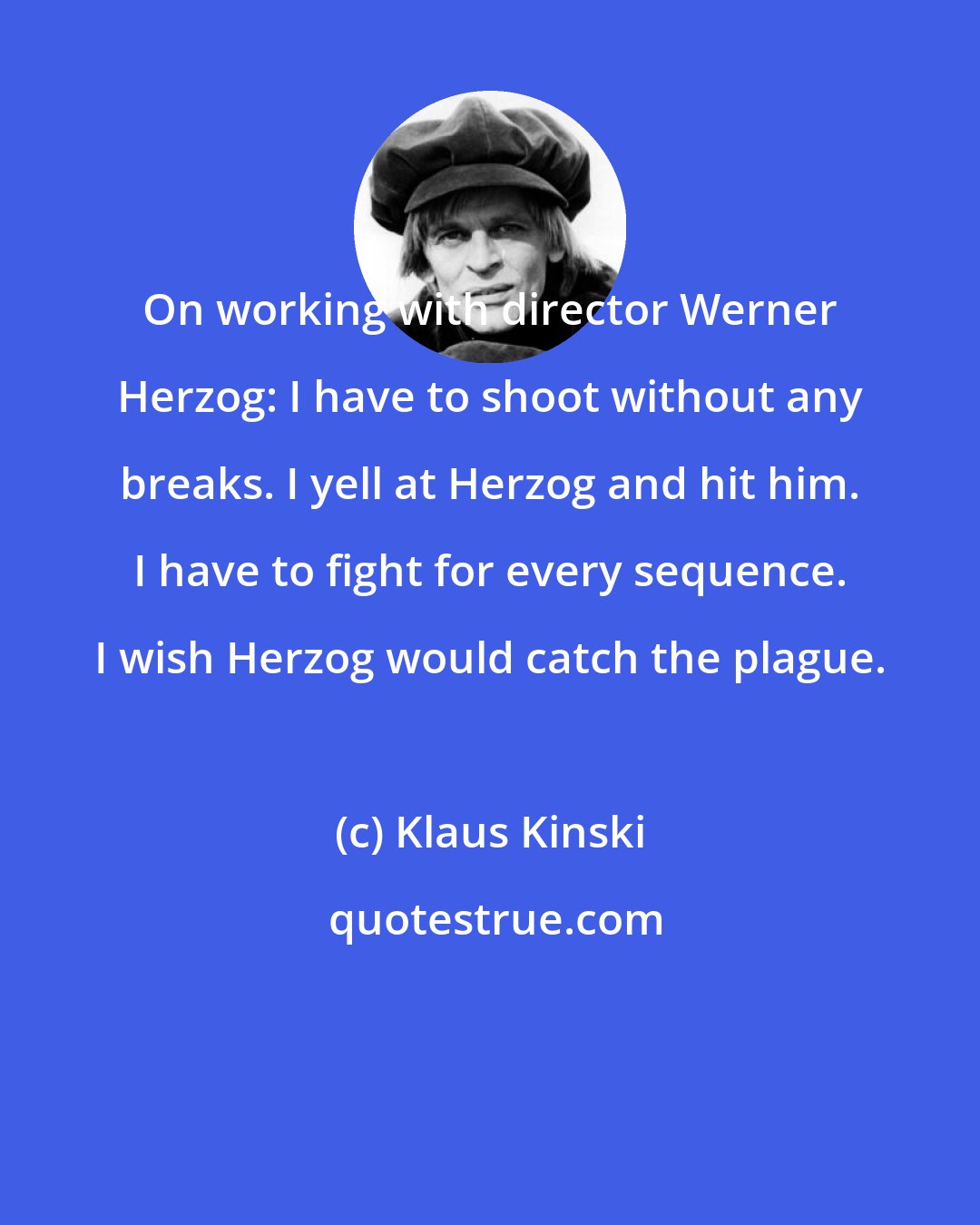 Klaus Kinski: On working with director Werner Herzog: I have to shoot without any breaks. I yell at Herzog and hit him. I have to fight for every sequence. I wish Herzog would catch the plague.