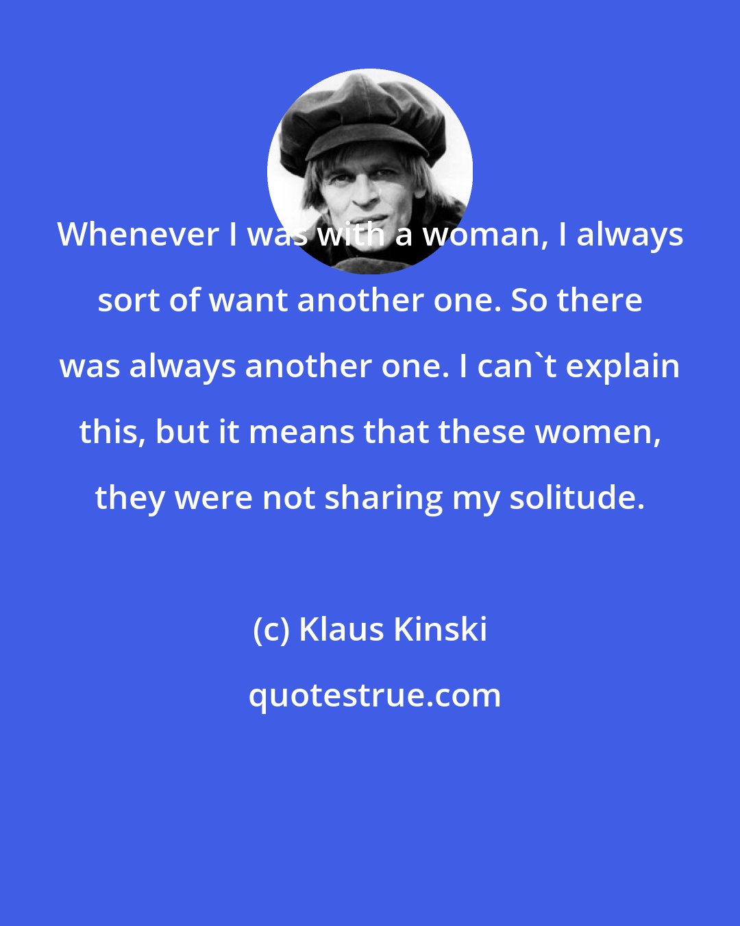 Klaus Kinski: Whenever I was with a woman, I always sort of want another one. So there was always another one. I can't explain this, but it means that these women, they were not sharing my solitude.