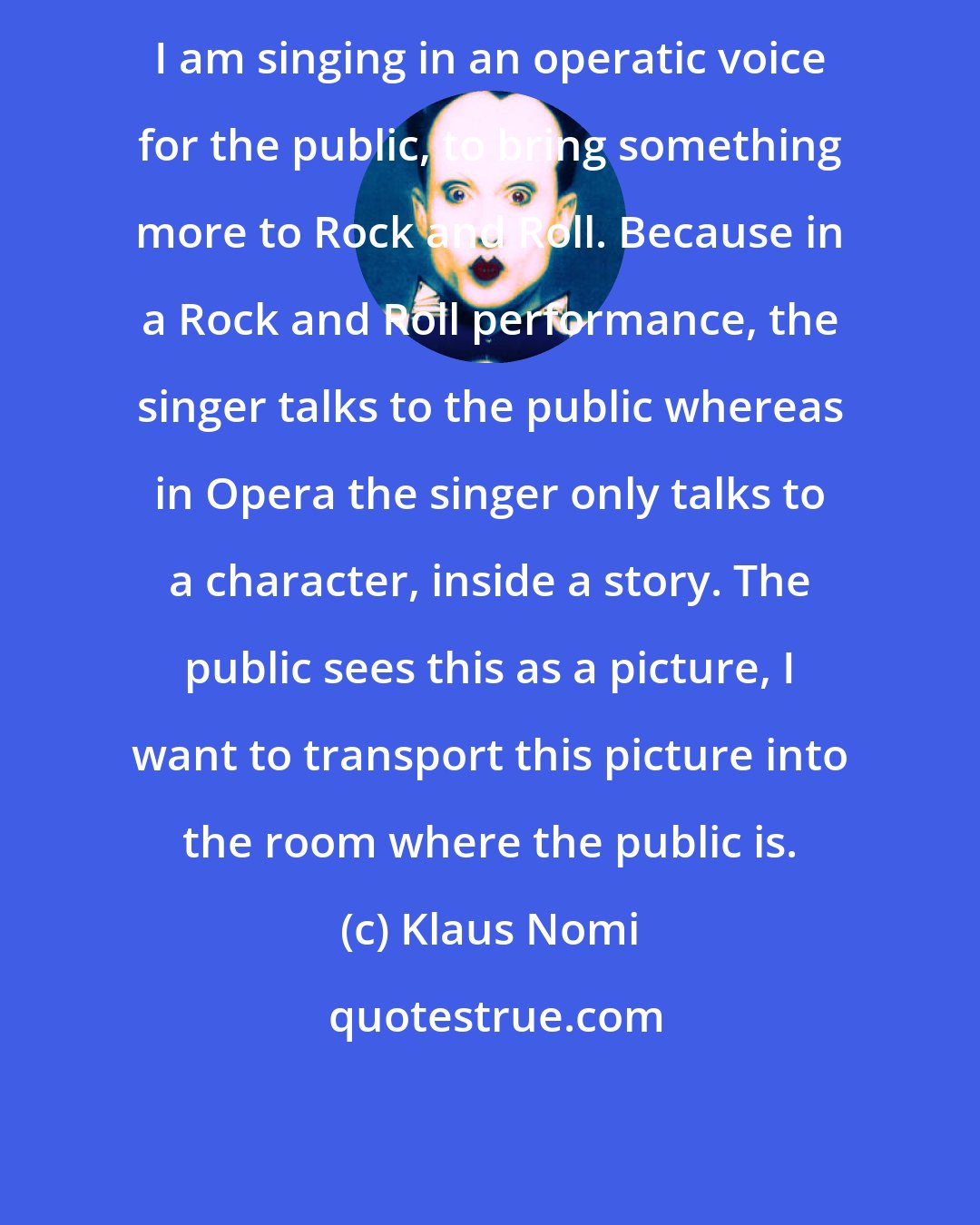 Klaus Nomi: I am singing in an operatic voice for the public, to bring something more to Rock and Roll. Because in a Rock and Roll performance, the singer talks to the public whereas in Opera the singer only talks to a character, inside a story. The public sees this as a picture, I want to transport this picture into the room where the public is.