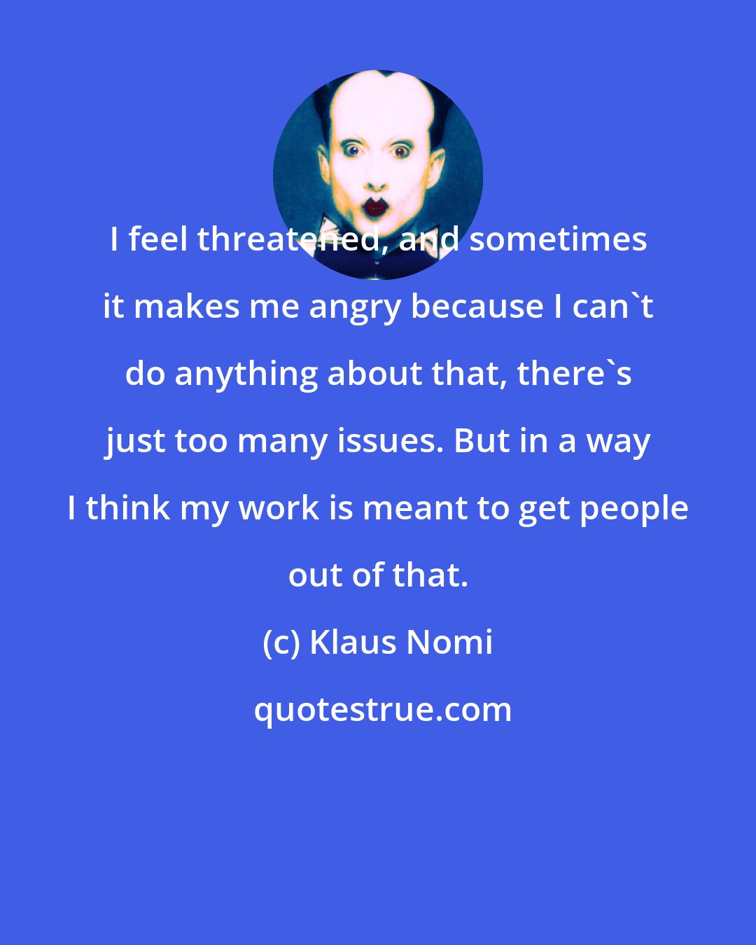 Klaus Nomi: I feel threatened, and sometimes it makes me angry because I can't do anything about that, there's just too many issues. But in a way I think my work is meant to get people out of that.