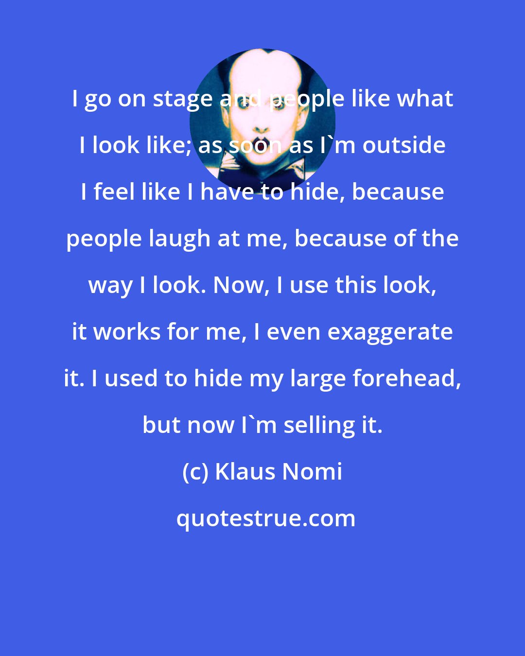 Klaus Nomi: I go on stage and people like what I look like; as soon as I'm outside I feel like I have to hide, because people laugh at me, because of the way I look. Now, I use this look, it works for me, I even exaggerate it. I used to hide my large forehead, but now I'm selling it.