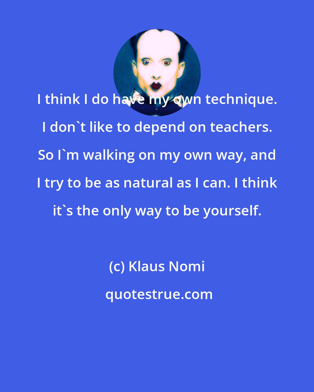 Klaus Nomi: I think I do have my own technique. I don't like to depend on teachers. So I'm walking on my own way, and I try to be as natural as I can. I think it's the only way to be yourself.