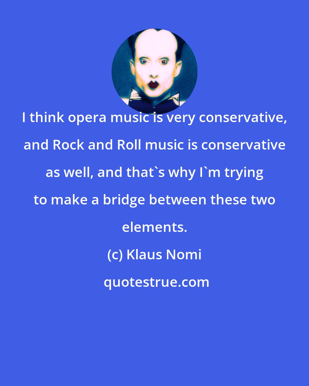 Klaus Nomi: I think opera music is very conservative, and Rock and Roll music is conservative as well, and that's why I'm trying to make a bridge between these two elements.