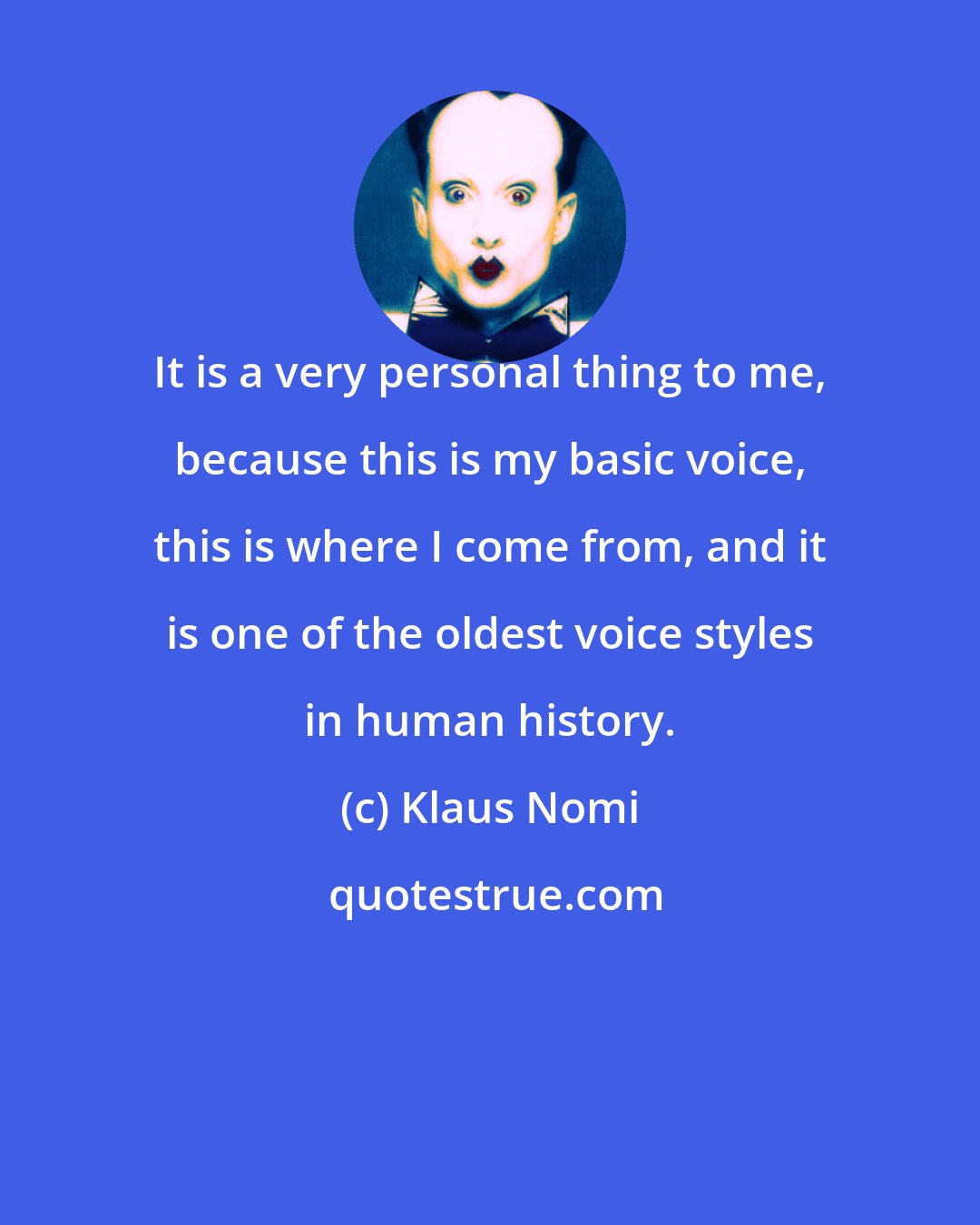 Klaus Nomi: It is a very personal thing to me, because this is my basic voice, this is where I come from, and it is one of the oldest voice styles in human history.