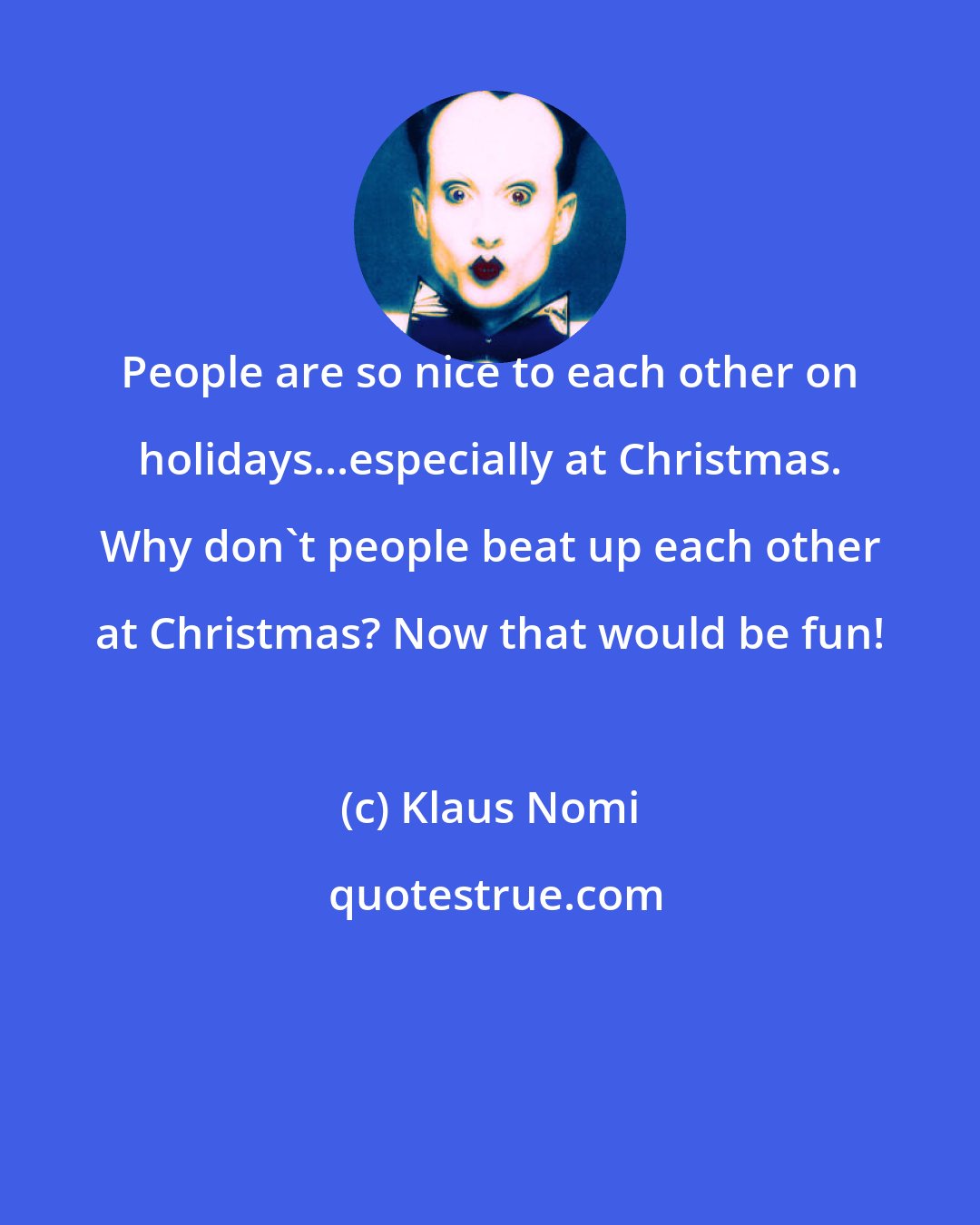 Klaus Nomi: People are so nice to each other on holidays...especially at Christmas. Why don't people beat up each other at Christmas? Now that would be fun!
