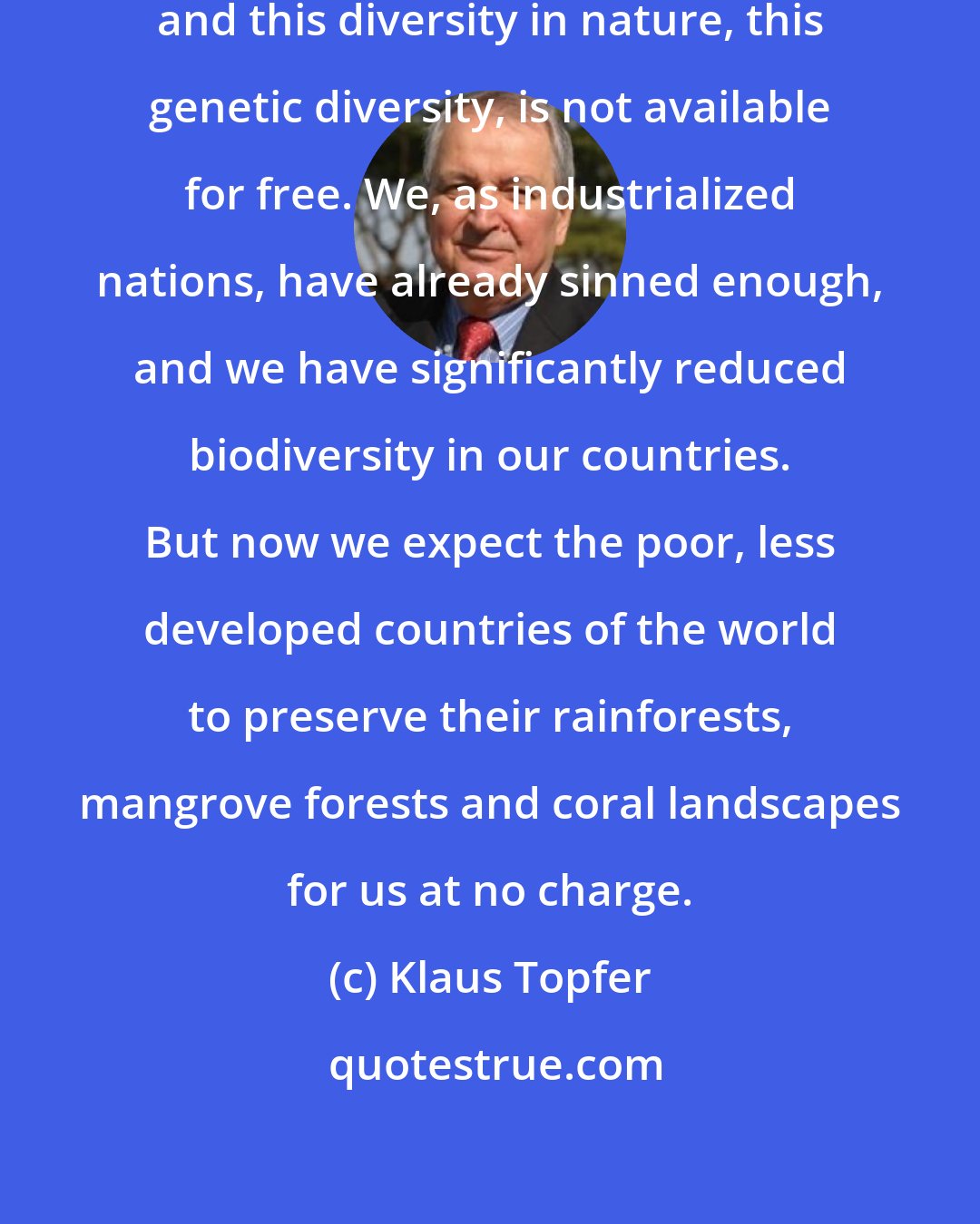 Klaus Topfer: I am a great supporter of bionics and this diversity in nature, this genetic diversity, is not available for free. We, as industrialized nations, have already sinned enough, and we have significantly reduced biodiversity in our countries. But now we expect the poor, less developed countries of the world to preserve their rainforests, mangrove forests and coral landscapes for us at no charge.