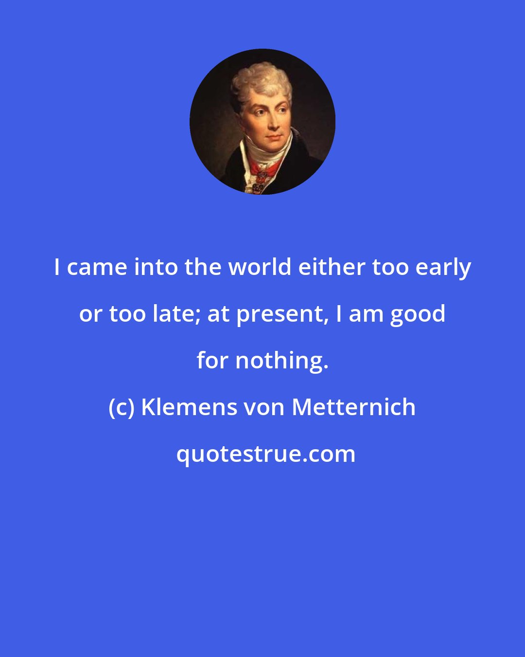 Klemens von Metternich: I came into the world either too early or too late; at present, I am good for nothing.