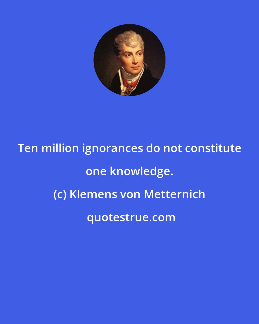 Klemens von Metternich: Ten million ignorances do not constitute one knowledge.