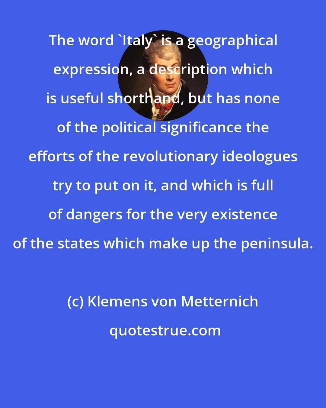 Klemens von Metternich: The word 'Italy' is a geographical expression, a description which is useful shorthand, but has none of the political significance the efforts of the revolutionary ideologues try to put on it, and which is full of dangers for the very existence of the states which make up the peninsula.