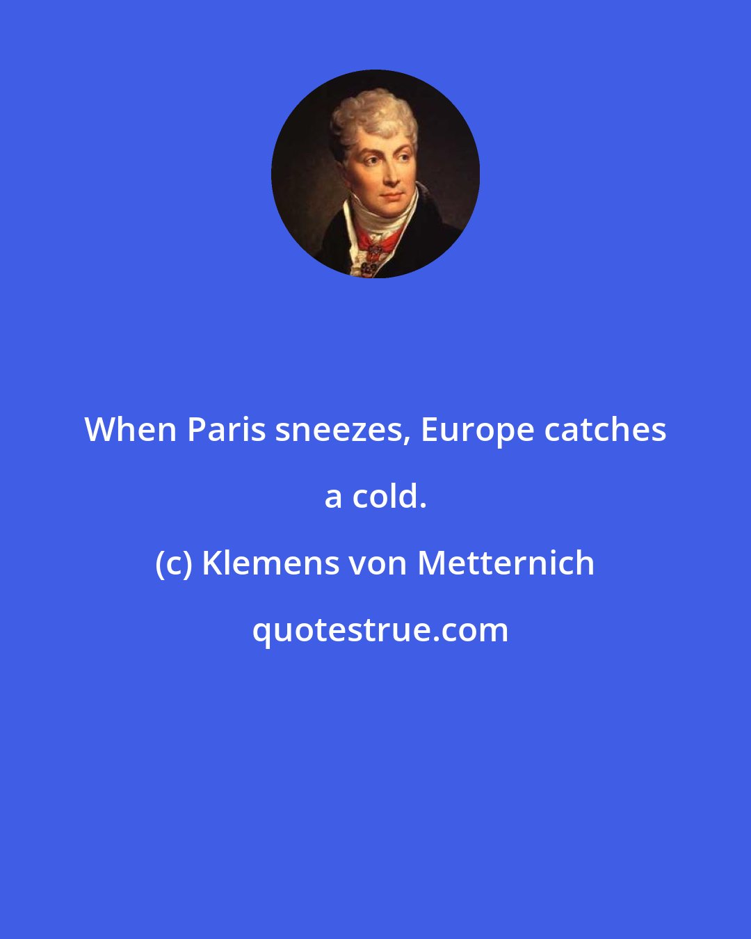 Klemens von Metternich: When Paris sneezes, Europe catches a cold.