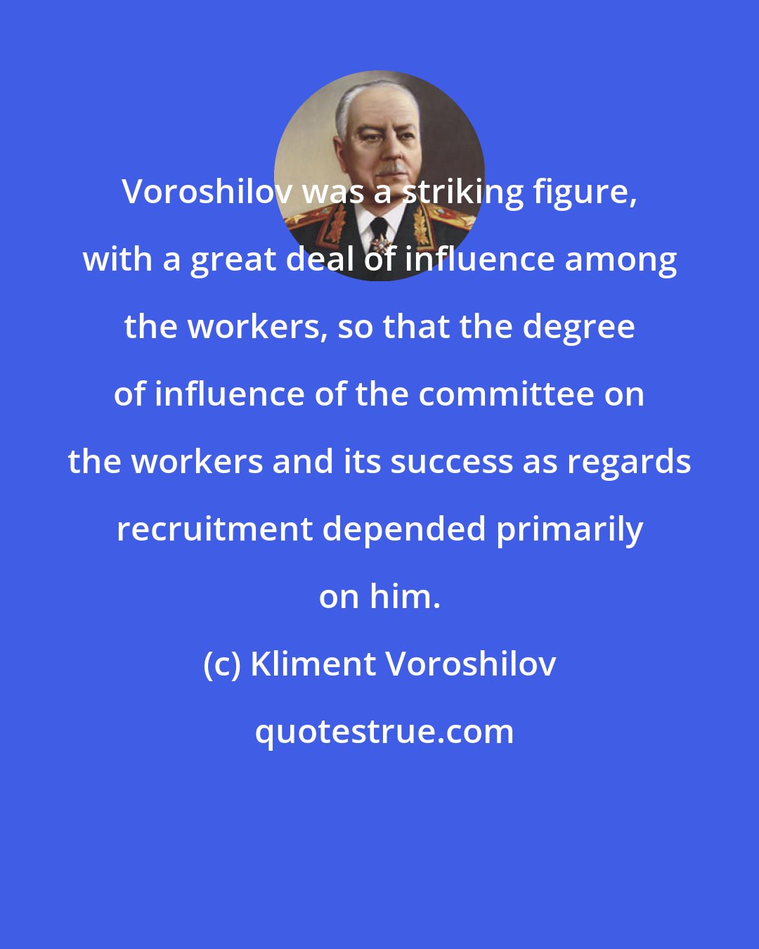 Kliment Voroshilov: Voroshilov was a striking figure, with a great deal of influence among the workers, so that the degree of influence of the committee on the workers and its success as regards recruitment depended primarily on him.