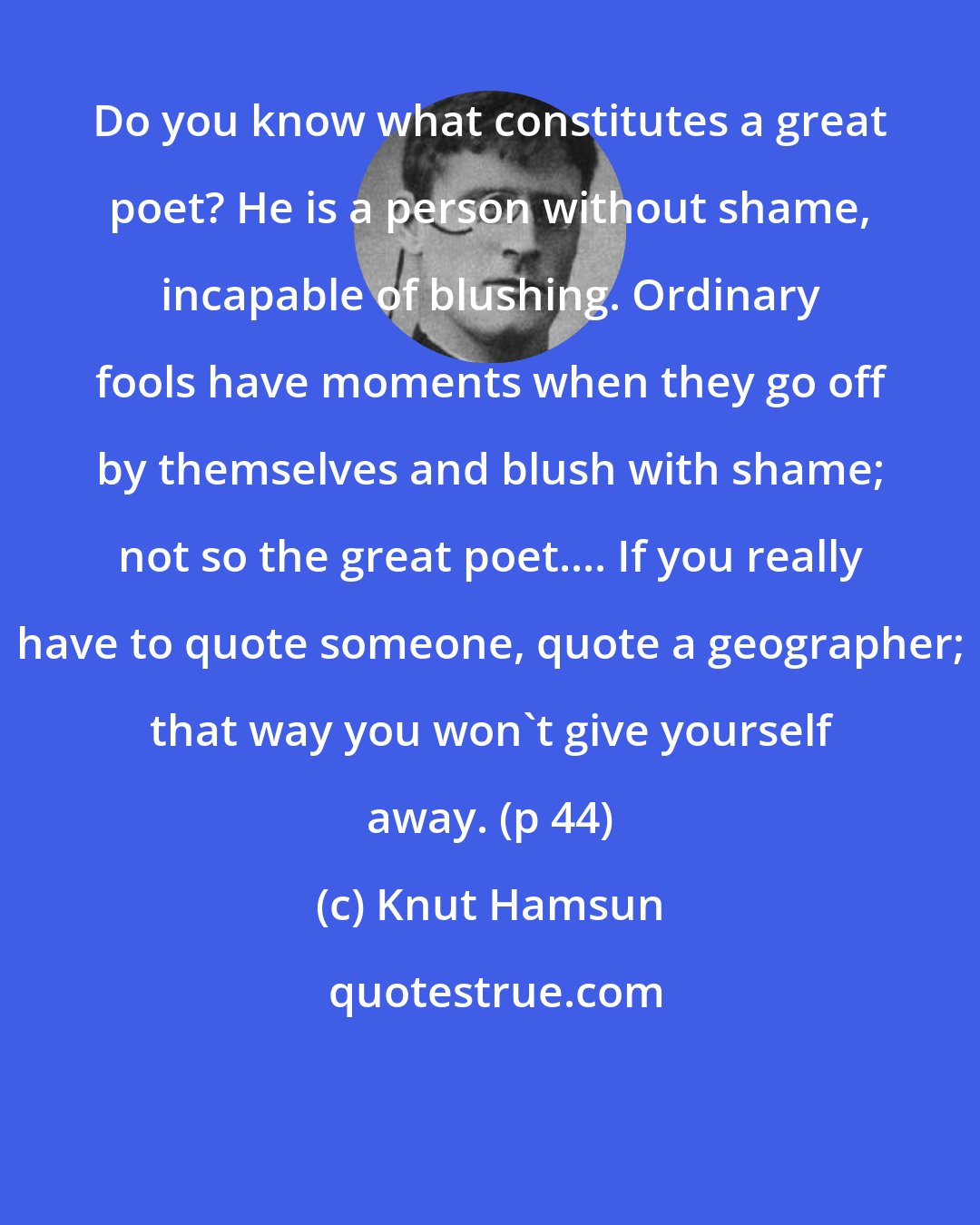 Knut Hamsun: Do you know what constitutes a great poet? He is a person without shame, incapable of blushing. Ordinary fools have moments when they go off by themselves and blush with shame; not so the great poet.... If you really have to quote someone, quote a geographer; that way you won't give yourself away. (p 44)