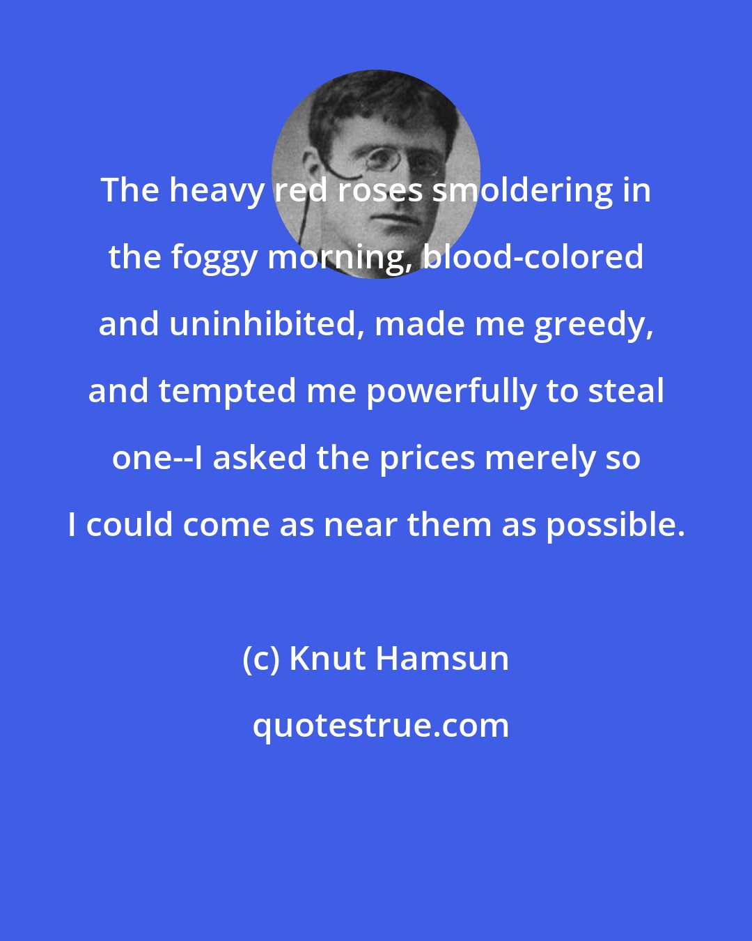 Knut Hamsun: The heavy red roses smoldering in the foggy morning, blood-colored and uninhibited, made me greedy, and tempted me powerfully to steal one--I asked the prices merely so I could come as near them as possible.