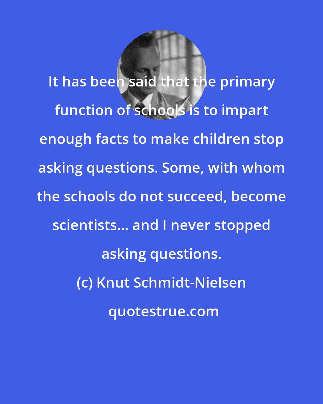 Knut Schmidt-Nielsen: It has been said that the primary function of schools is to impart enough facts to make children stop asking questions. Some, with whom the schools do not succeed, become scientists... and I never stopped asking questions.