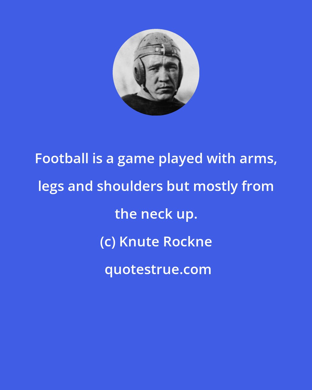 Knute Rockne: Football is a game played with arms, legs and shoulders but mostly from the neck up.