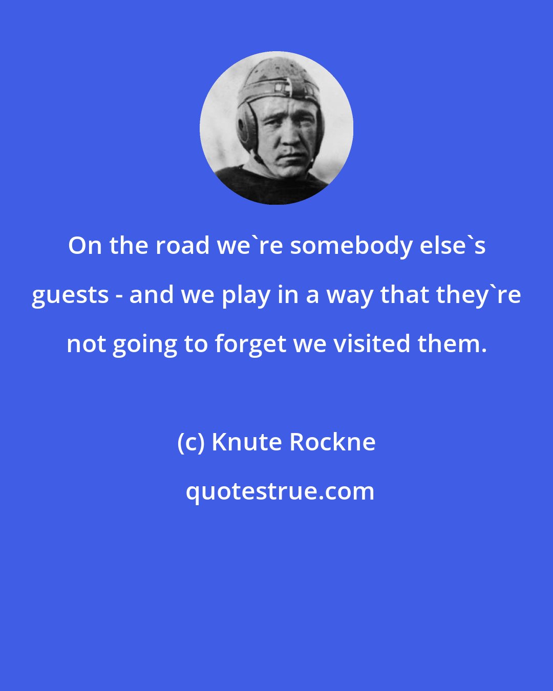 Knute Rockne: On the road we're somebody else's guests - and we play in a way that they're not going to forget we visited them.