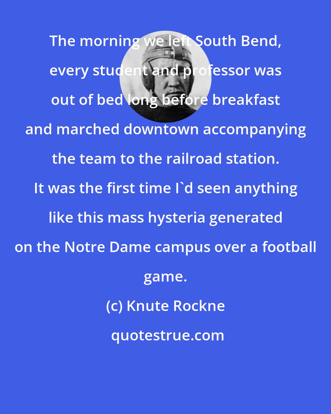 Knute Rockne: The morning we left South Bend, every student and professor was out of bed long before breakfast and marched downtown accompanying the team to the railroad station. It was the first time I'd seen anything like this mass hysteria generated on the Notre Dame campus over a football game.