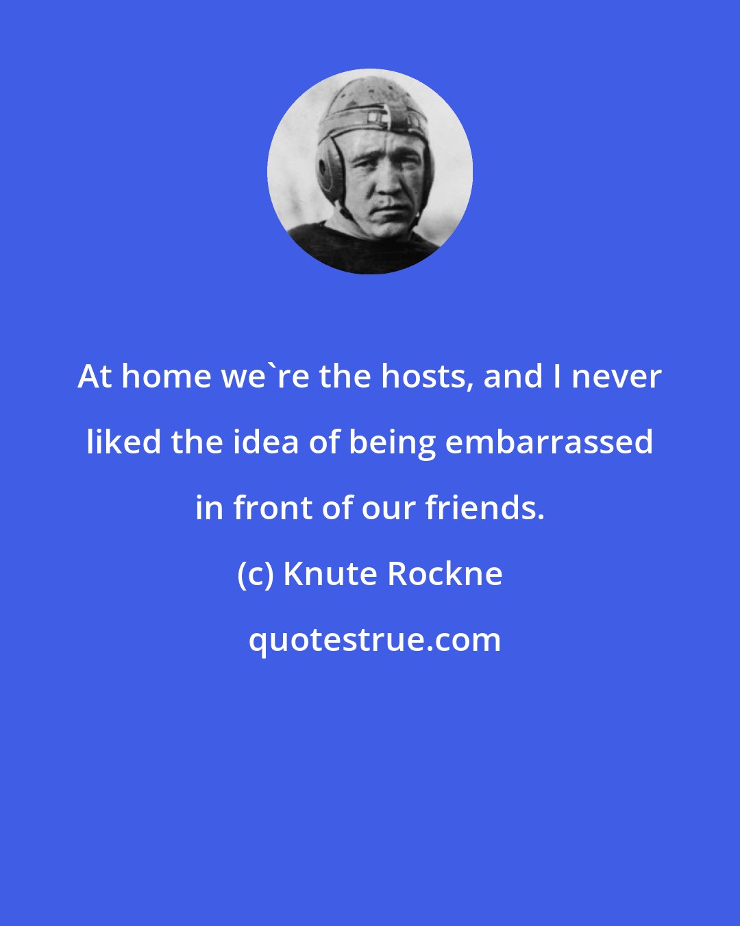 Knute Rockne: At home we're the hosts, and I never liked the idea of being embarrassed in front of our friends.