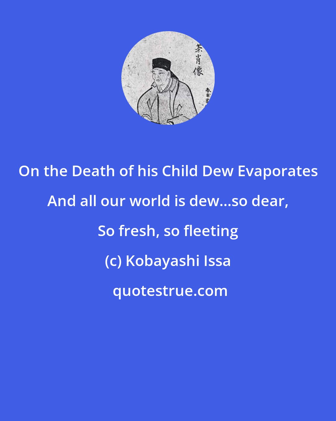 Kobayashi Issa: On the Death of his Child Dew Evaporates And all our world is dew...so dear, So fresh, so fleeting