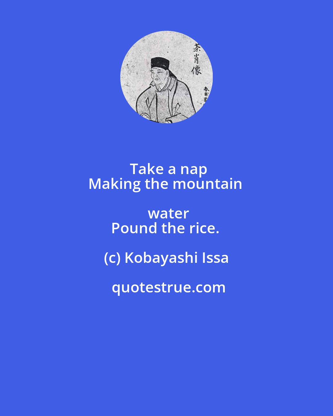 Kobayashi Issa: Take a nap
Making the mountain water
Pound the rice.