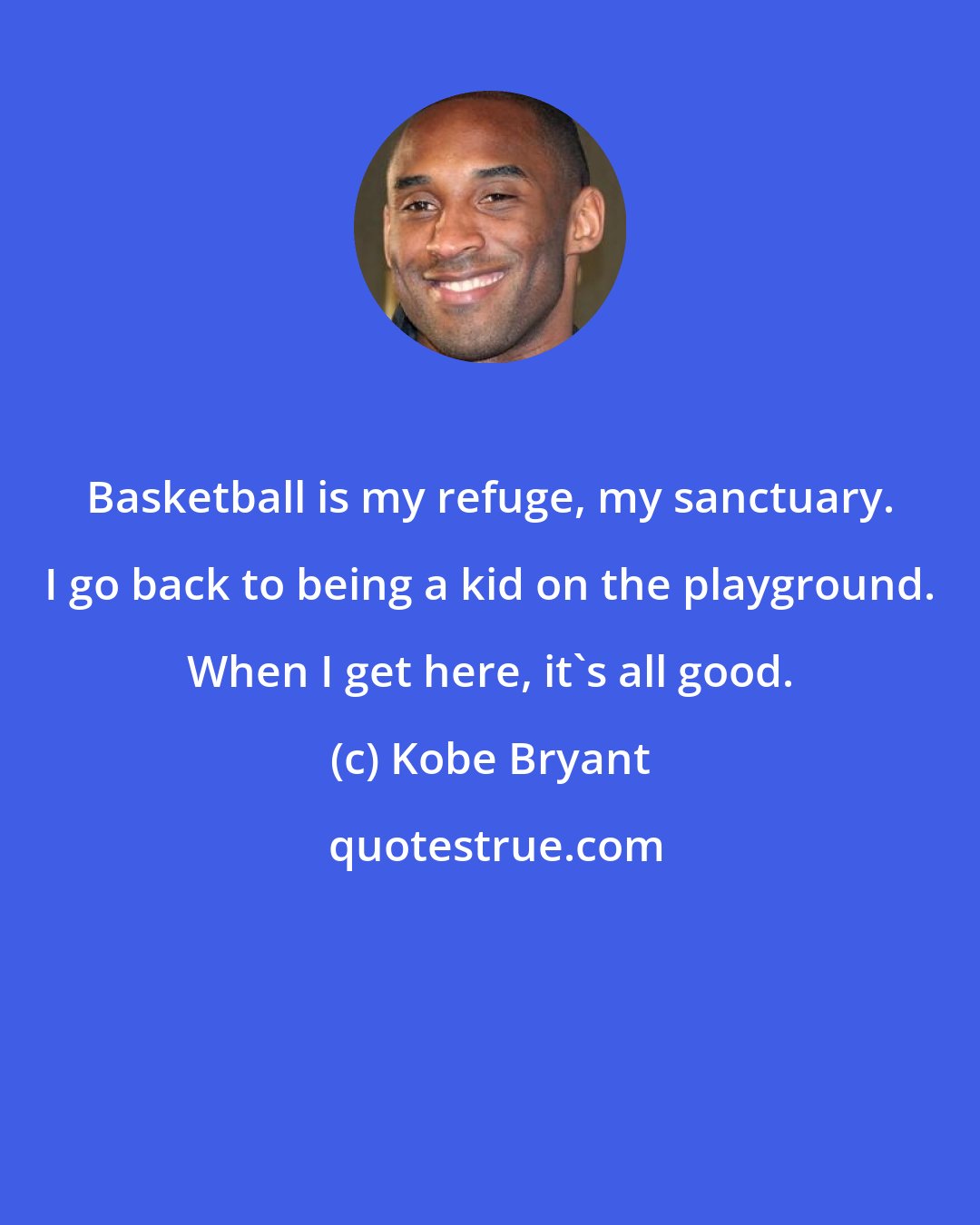 Kobe Bryant: Basketball is my refuge, my sanctuary. I go back to being a kid on the playground. When I get here, it's all good.