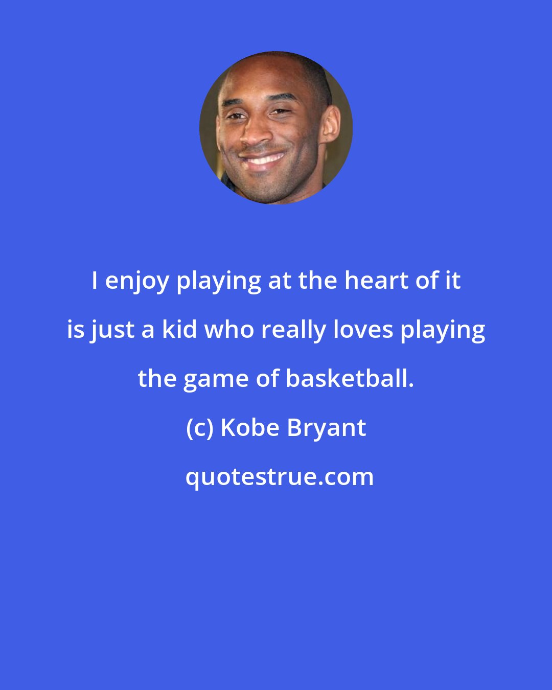 Kobe Bryant: I enjoy playing at the heart of it is just a kid who really loves playing the game of basketball.