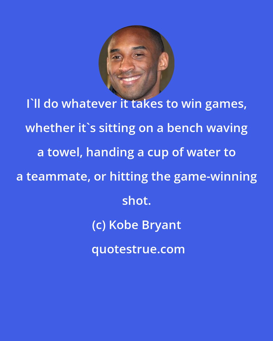 Kobe Bryant: I'll do whatever it takes to win games, whether it's sitting on a bench waving a towel, handing a cup of water to a teammate, or hitting the game-winning shot.