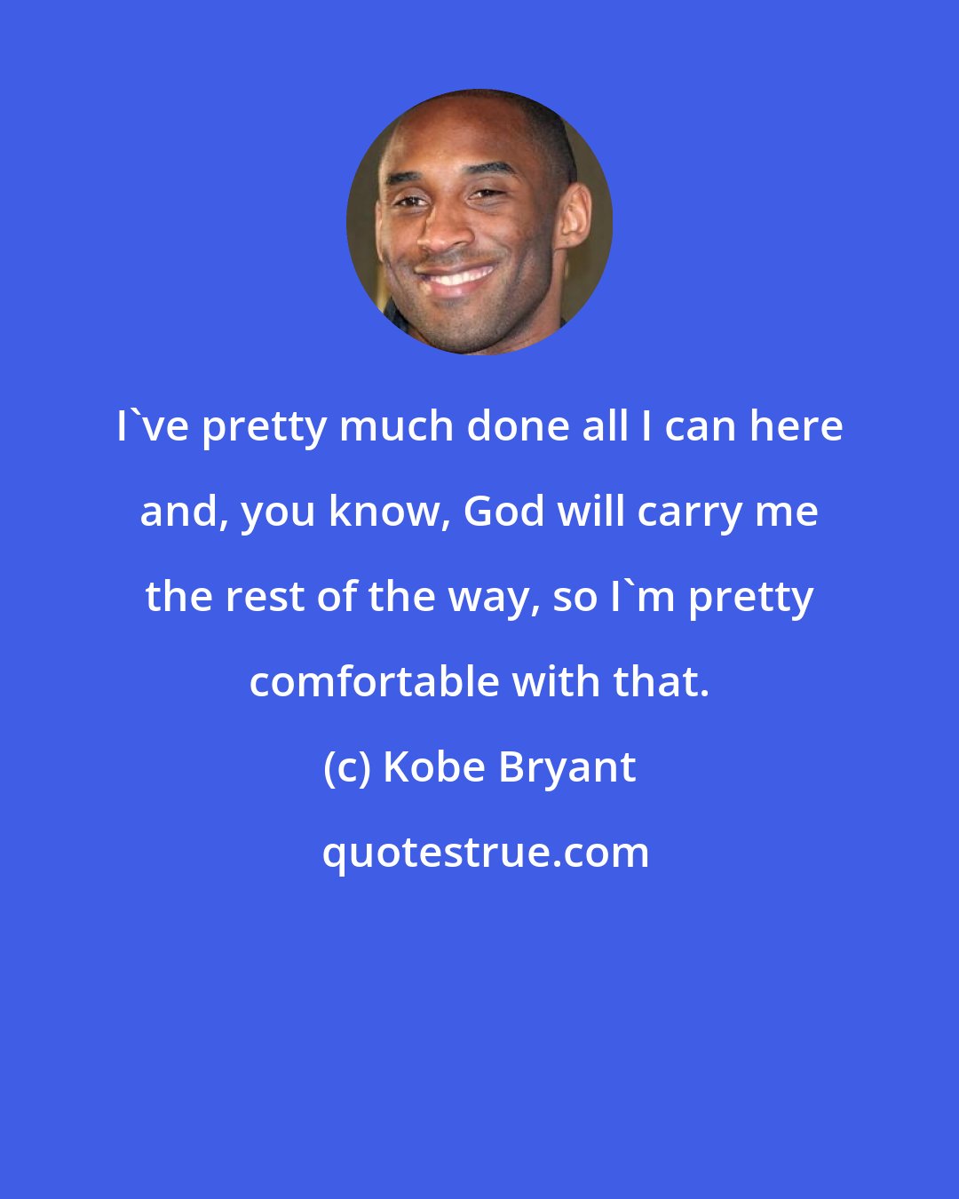 Kobe Bryant: I've pretty much done all I can here and, you know, God will carry me the rest of the way, so I'm pretty comfortable with that.