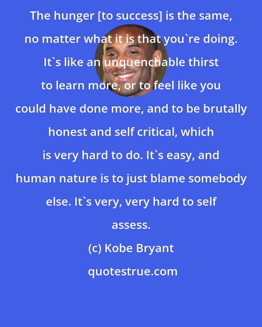 Kobe Bryant: The hunger [to success] is the same, no matter what it is that you're doing. It's like an unquenchable thirst to learn more, or to feel like you could have done more, and to be brutally honest and self critical, which is very hard to do. It's easy, and human nature is to just blame somebody else. It's very, very hard to self assess.