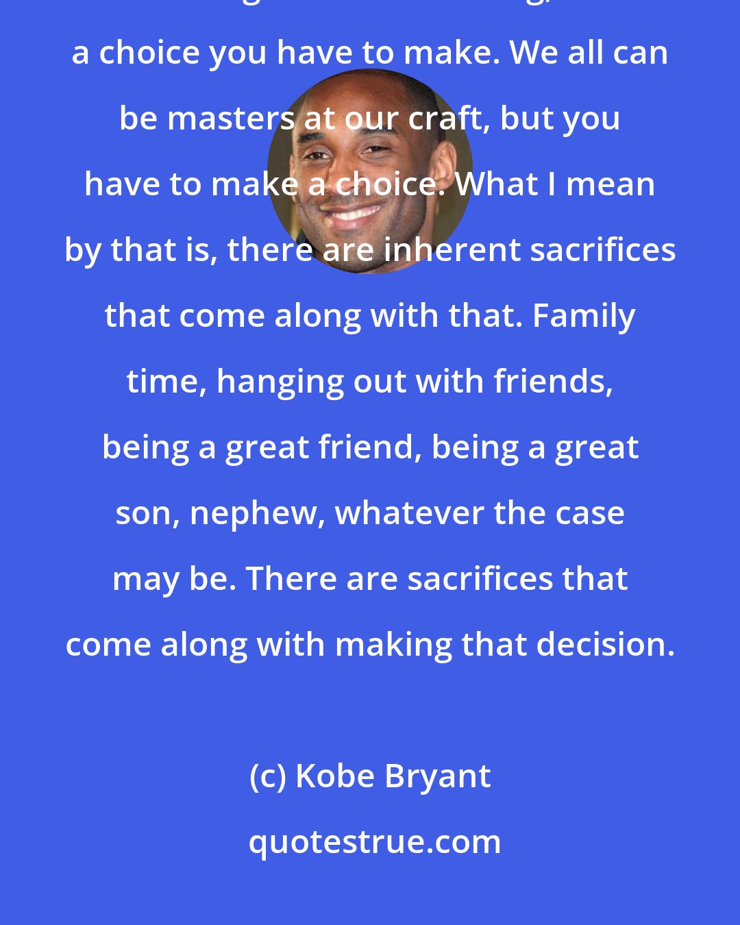 Kobe Bryant: There's a choice that we have to make as people, as individuals. If you want to be great at something, there's a choice you have to make. We all can be masters at our craft, but you have to make a choice. What I mean by that is, there are inherent sacrifices that come along with that. Family time, hanging out with friends, being a great friend, being a great son, nephew, whatever the case may be. There are sacrifices that come along with making that decision.