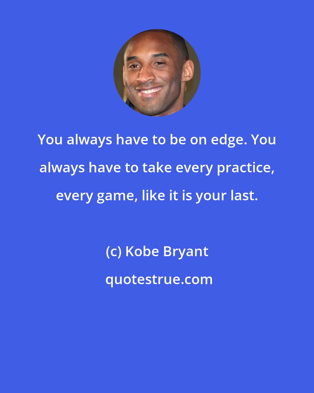 Kobe Bryant: You always have to be on edge. You always have to take every practice, every game, like it is your last.