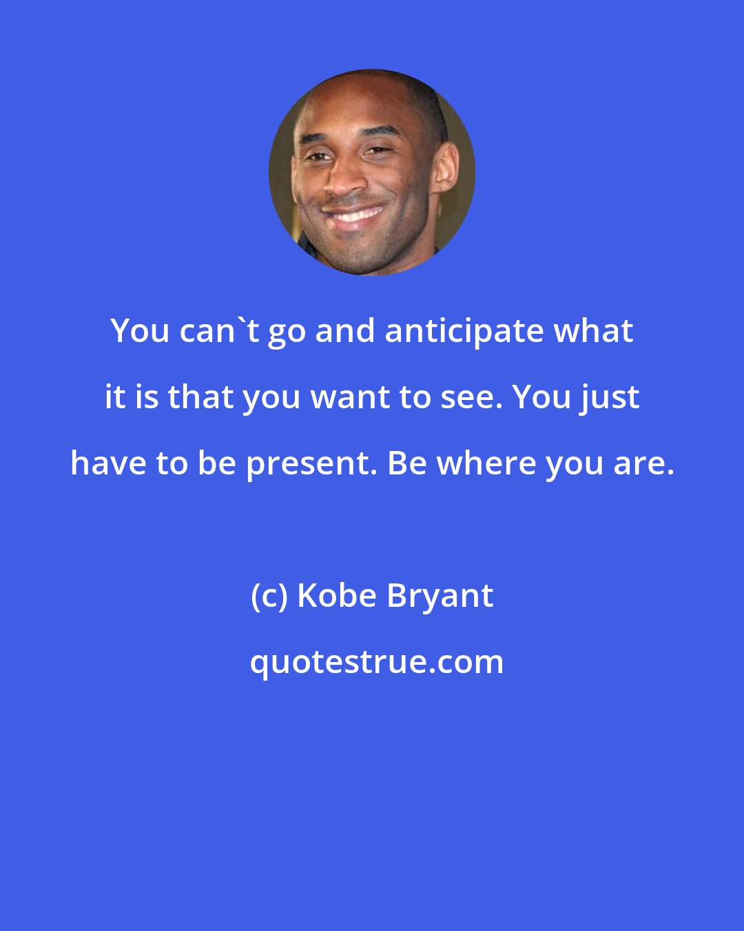 Kobe Bryant: You can't go and anticipate what it is that you want to see. You just have to be present. Be where you are.