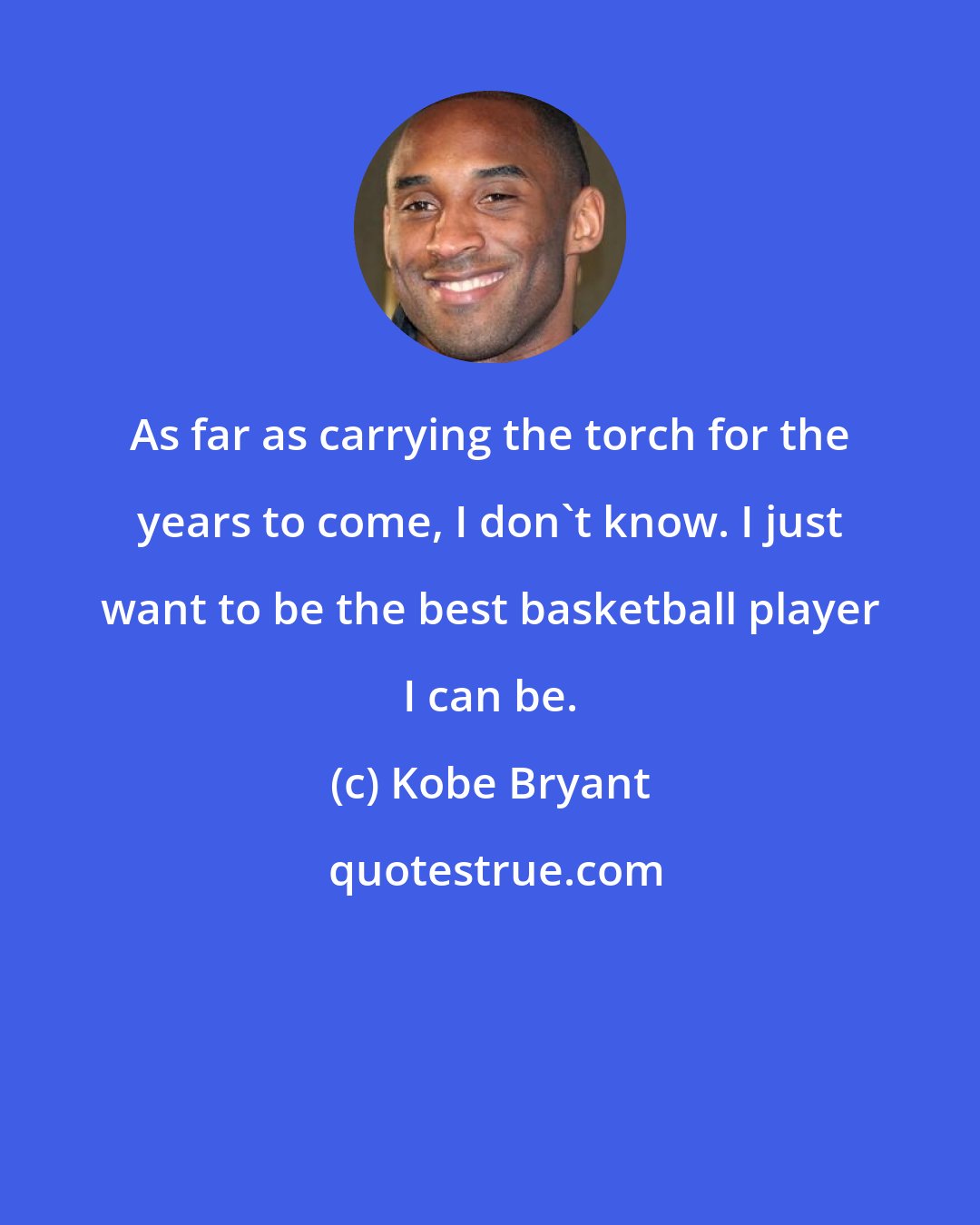 Kobe Bryant: As far as carrying the torch for the years to come, I don't know. I just want to be the best basketball player I can be.