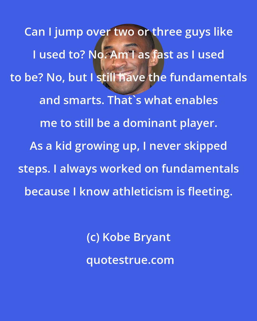 Kobe Bryant: Can I jump over two or three guys like I used to? No. Am I as fast as I used to be? No, but I still have the fundamentals and smarts. That's what enables me to still be a dominant player. As a kid growing up, I never skipped steps. I always worked on fundamentals because I know athleticism is fleeting.