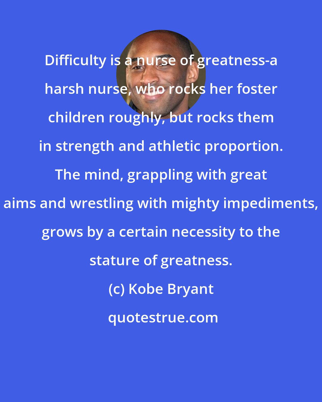 Kobe Bryant: Difficulty is a nurse of greatness-a harsh nurse, who rocks her foster children roughly, but rocks them in strength and athletic proportion. The mind, grappling with great aims and wrestling with mighty impediments, grows by a certain necessity to the stature of greatness.