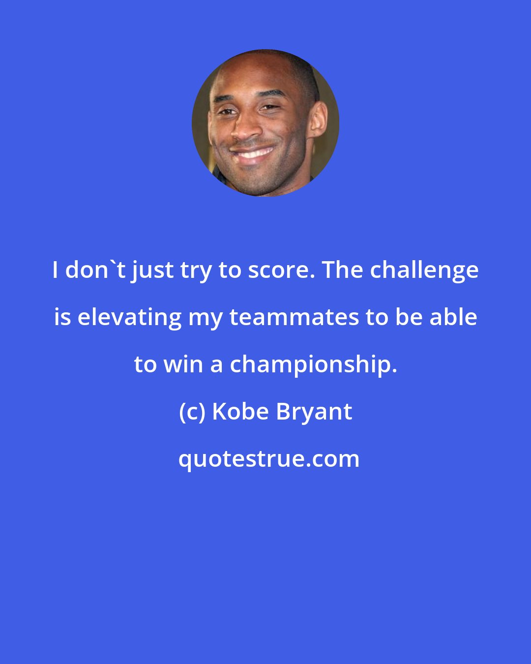 Kobe Bryant: I don't just try to score. The challenge is elevating my teammates to be able to win a championship.