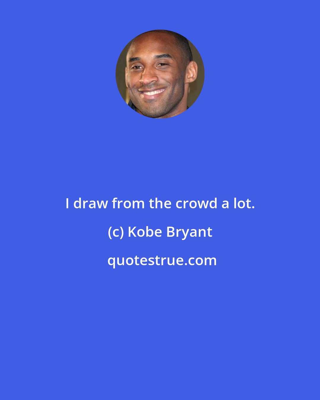 Kobe Bryant: I draw from the crowd a lot.