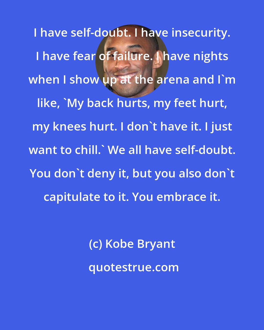 Kobe Bryant: I have self-doubt. I have insecurity. I have fear of failure. I have nights when I show up at the arena and I'm like, 'My back hurts, my feet hurt, my knees hurt. I don't have it. I just want to chill.' We all have self-doubt. You don't deny it, but you also don't capitulate to it. You embrace it.