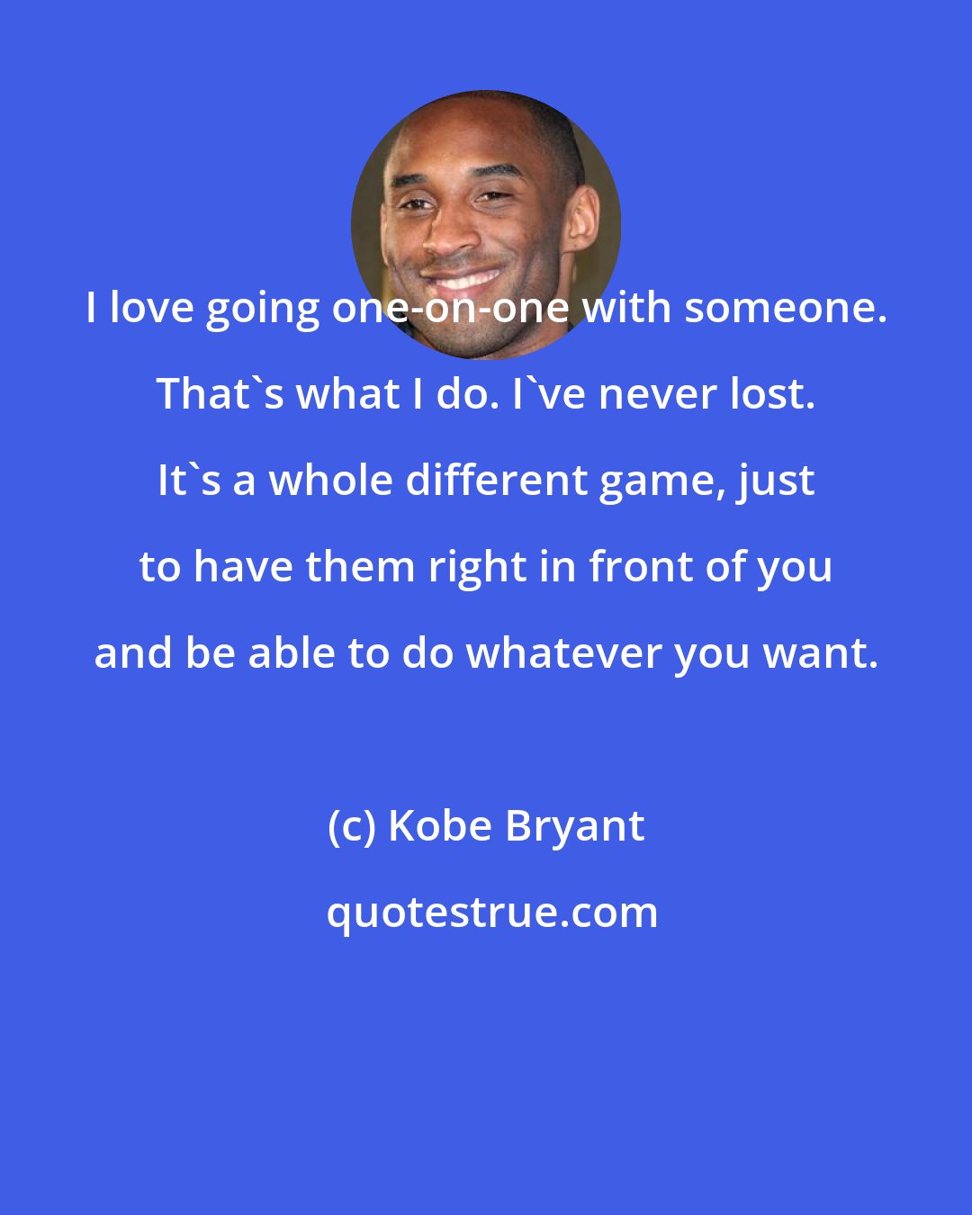 Kobe Bryant: I love going one-on-one with someone. That's what I do. I've never lost. It's a whole different game, just to have them right in front of you and be able to do whatever you want.