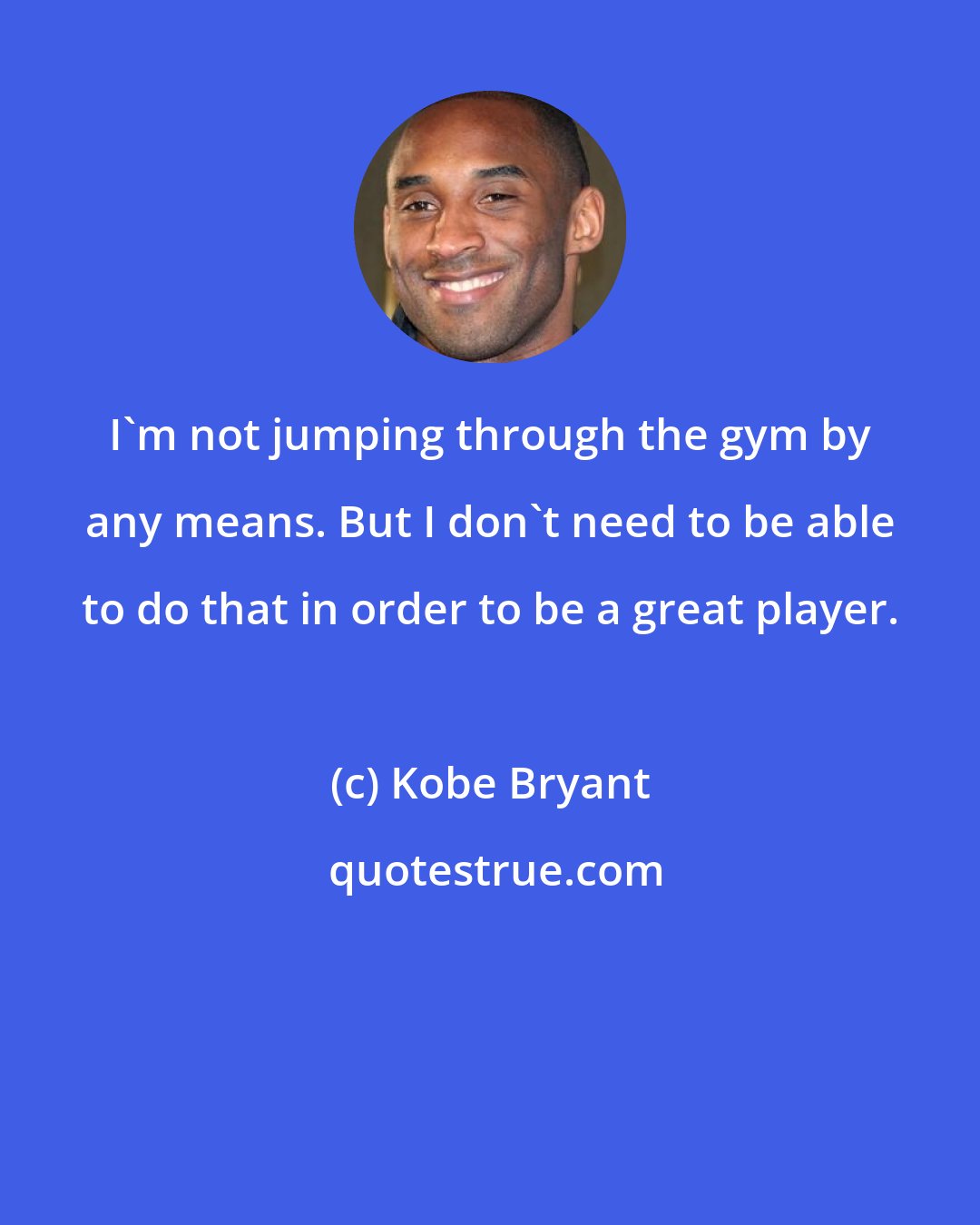 Kobe Bryant: I'm not jumping through the gym by any means. But I don't need to be able to do that in order to be a great player.