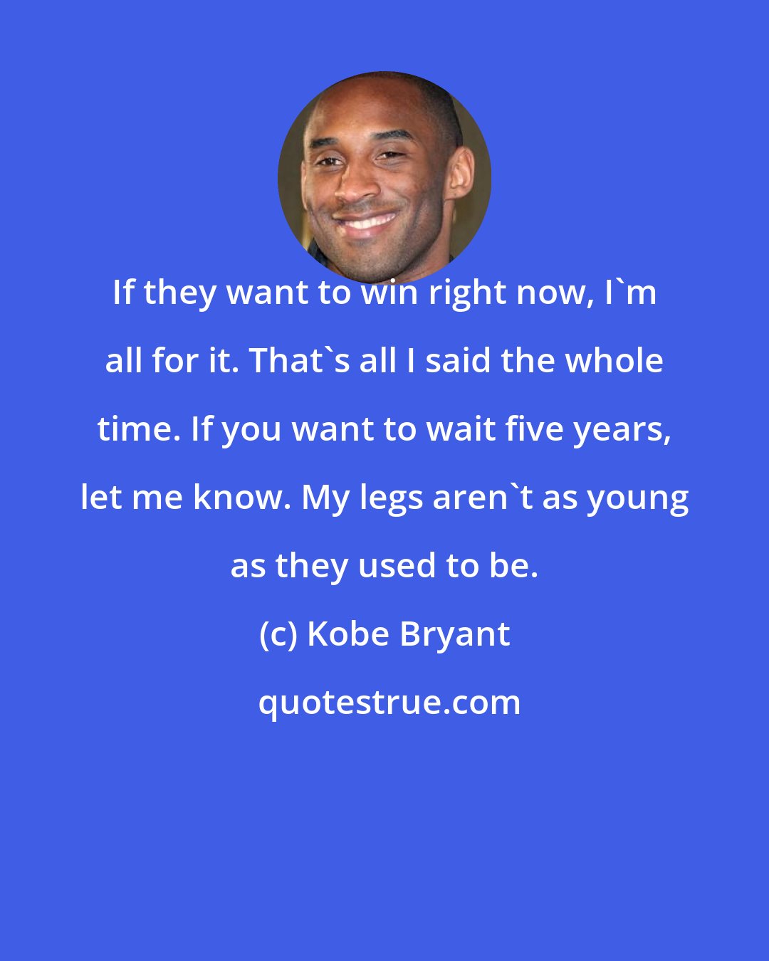 Kobe Bryant: If they want to win right now, I'm all for it. That's all I said the whole time. If you want to wait five years, let me know. My legs aren't as young as they used to be.