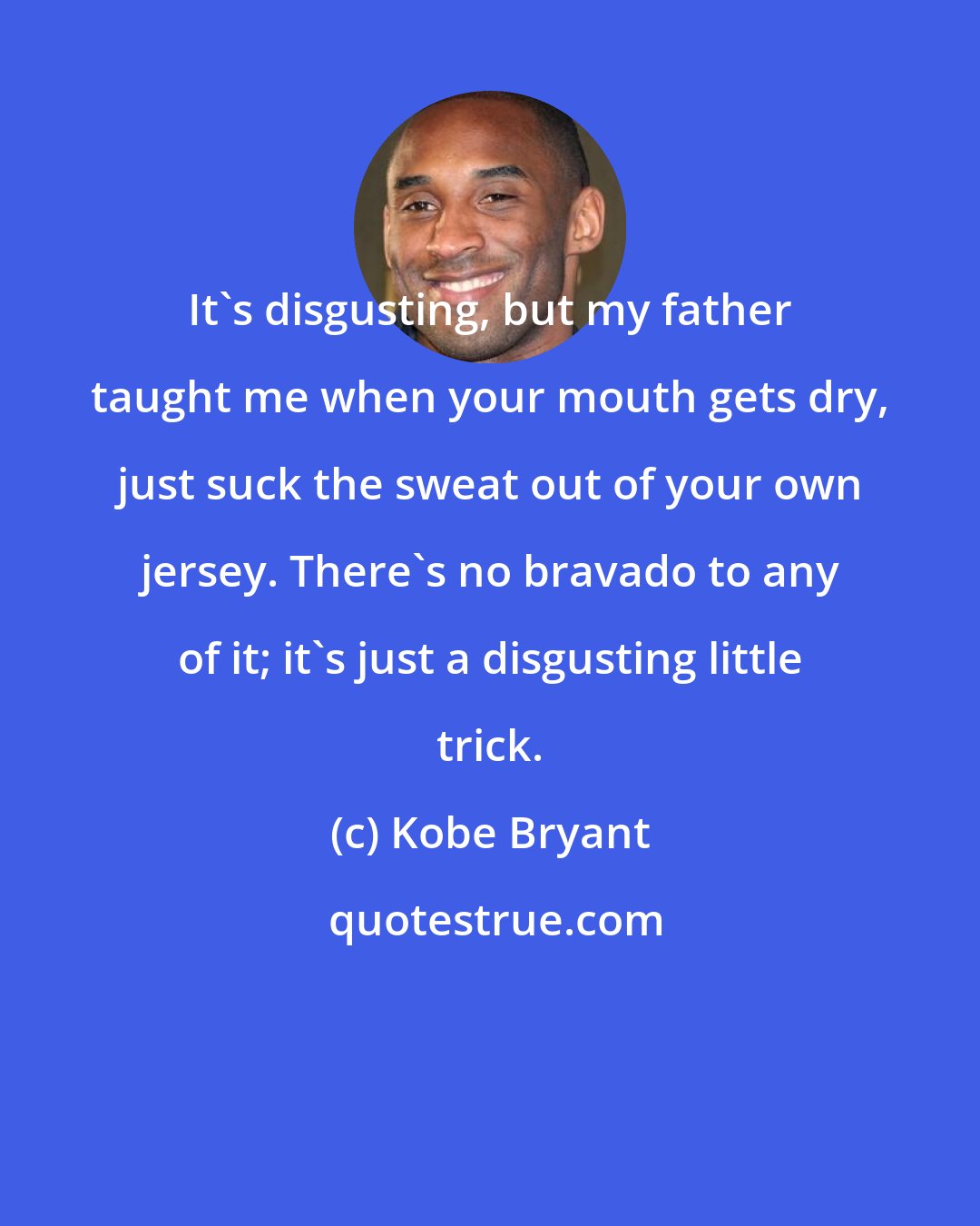 Kobe Bryant: It's disgusting, but my father taught me when your mouth gets dry, just suck the sweat out of your own jersey. There's no bravado to any of it; it's just a disgusting little trick.