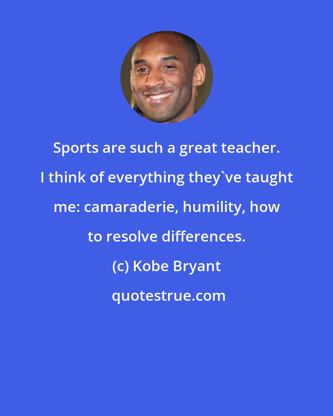 Kobe Bryant: Sports are such a great teacher. I think of everything they've taught me: camaraderie, humility, how to resolve differences.