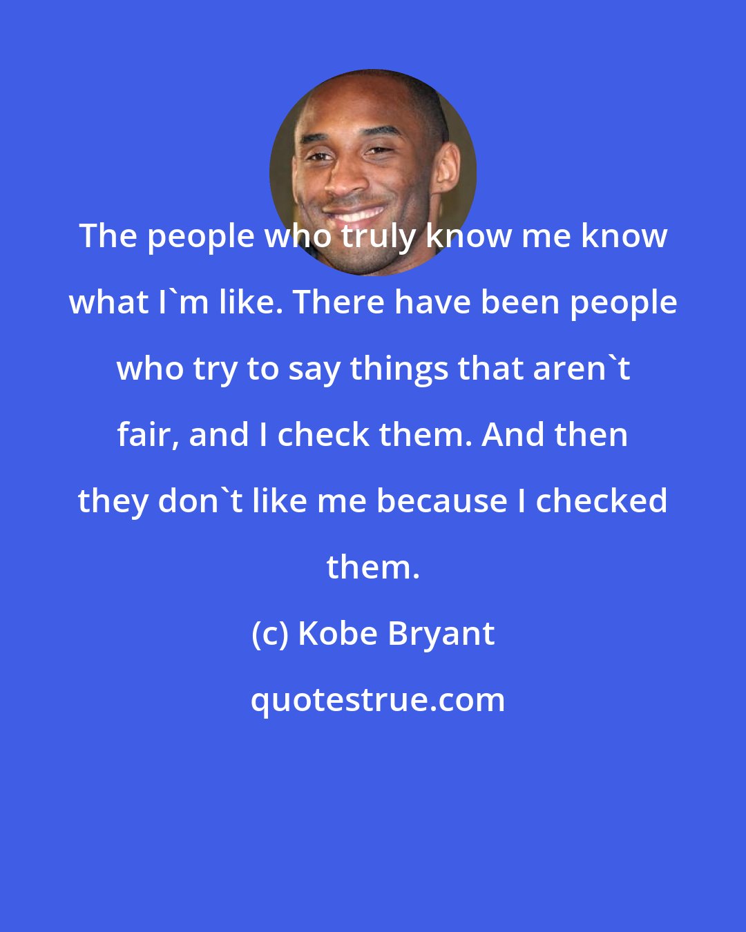 Kobe Bryant: The people who truly know me know what I'm like. There have been people who try to say things that aren't fair, and I check them. And then they don't like me because I checked them.