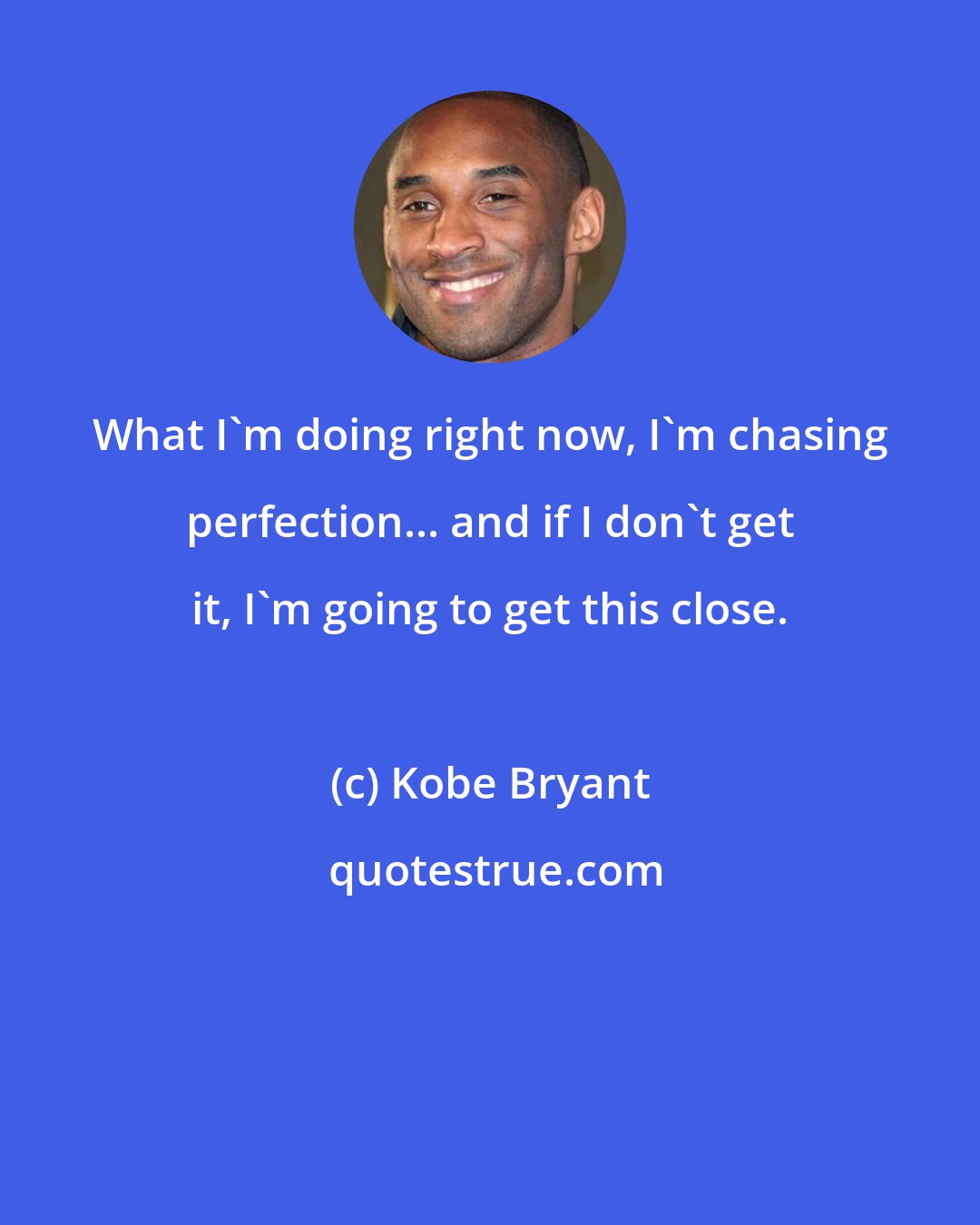 Kobe Bryant: What I'm doing right now, I'm chasing perfection... and if I don't get it, I'm going to get this close.