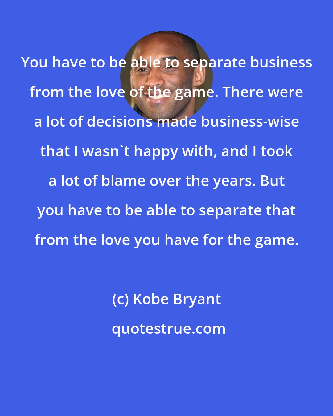 Kobe Bryant: You have to be able to separate business from the love of the game. There were a lot of decisions made business-wise that I wasn't happy with, and I took a lot of blame over the years. But you have to be able to separate that from the love you have for the game.