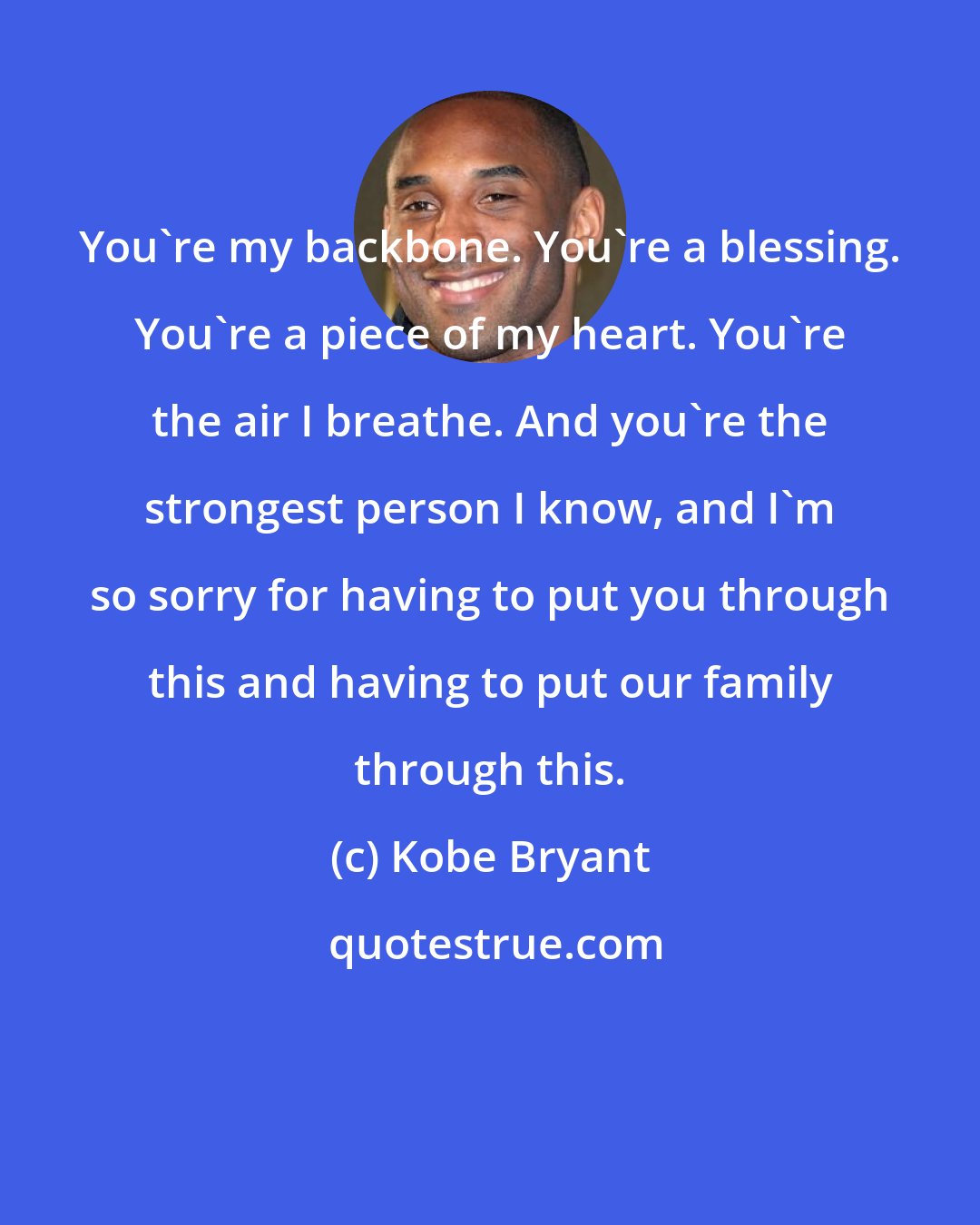 Kobe Bryant: You're my backbone. You're a blessing. You're a piece of my heart. You're the air I breathe. And you're the strongest person I know, and I'm so sorry for having to put you through this and having to put our family through this.